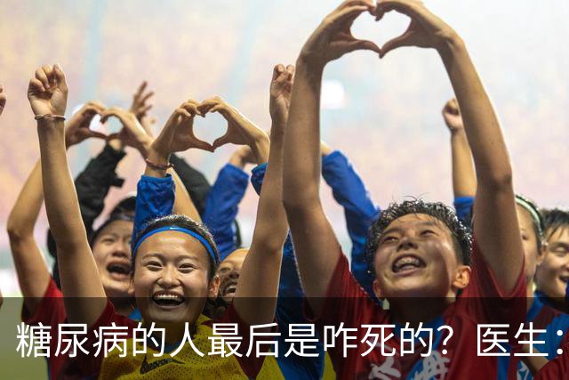 糖尿病的人最后是咋死的？医生：后期大多人会死于 4个并发症